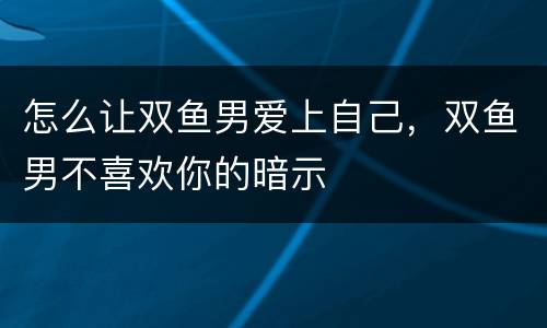 怎么让双鱼男爱上自己，双鱼男不喜欢你的暗示