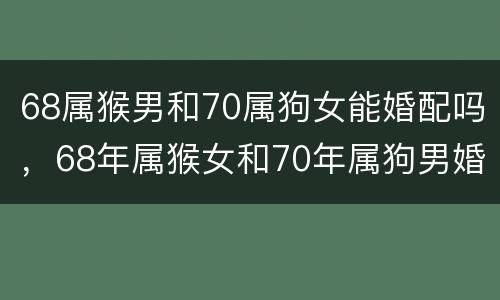 68属猴男和70属狗女能婚配吗，68年属猴女和70年属狗男婚姻