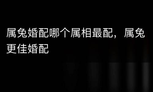 属兔婚配哪个属相最配，属兔更佳婚配