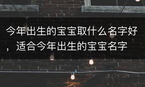 今年出生的宝宝取什么名字好，适合今年出生的宝宝名字