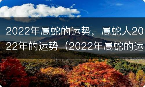 2022年属蛇的运势，属蛇人2022年的运势（2022年属蛇的运势如何）