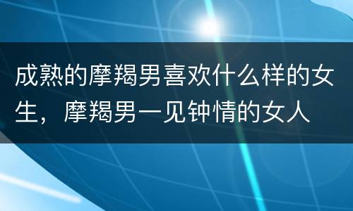 成熟的摩羯男喜欢什么样的女生，摩羯男一见钟情的女人