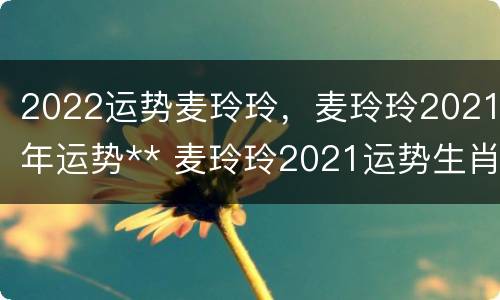 2022运势麦玲玲，麦玲玲2021年运势** 麦玲玲2021运势生肖运势详解