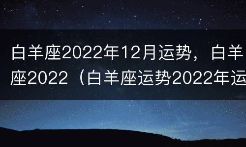 白羊座2022年12月运势，白羊座2022（白羊座运势2022年运势详解）