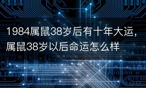 1984属鼠38岁后有十年大运，属鼠38岁以后命运怎么样