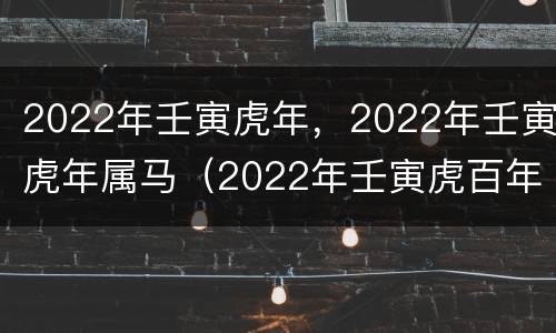 2022年壬寅虎年，2022年壬寅虎年属马（2022年壬寅虎百年难得一遇）