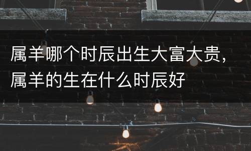 属羊哪个时辰出生大富大贵，属羊的生在什么时辰好