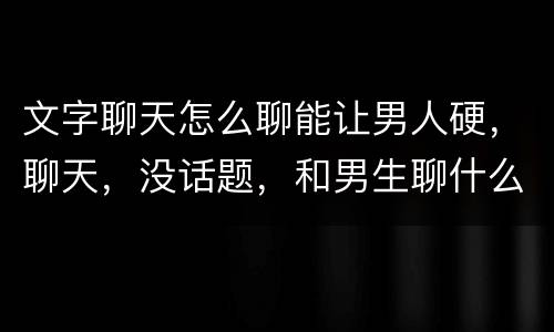 文字聊天怎么聊能让男人硬，聊天，没话题，和男生聊什么才会让他硬。？