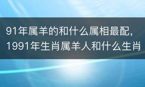 91年属羊的和什么属相最配，1991年生肖属羊人和什么生肖最