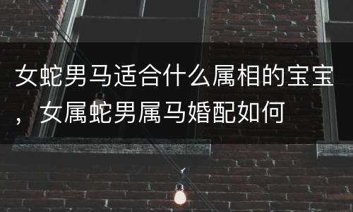 女蛇男马适合什么属相的宝宝，女属蛇男属马婚配如何