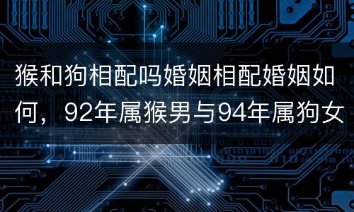 猴和狗相配吗婚姻相配婚姻如何，92年属猴男与94年属狗女能婚配吗？