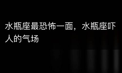 水瓶座最恐怖一面，水瓶座吓人的气场