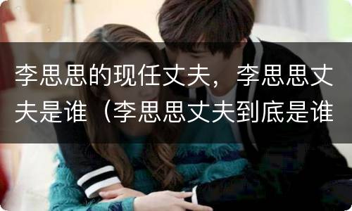 李思思的现任丈夫，李思思丈夫是谁（李思思丈夫到底是谁）