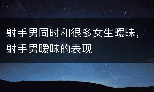 射手男同时和很多女生暧昧，射手男暧昧的表现
