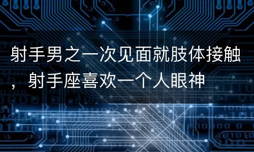 射手男之一次见面就肢体接触，射手座喜欢一个人眼神
