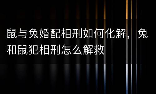 鼠与兔婚配相刑如何化解，兔和鼠犯相刑怎么解救