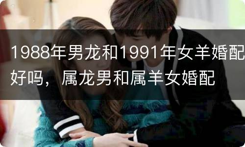 1988年男龙和1991年女羊婚配好吗，属龙男和属羊女婚配