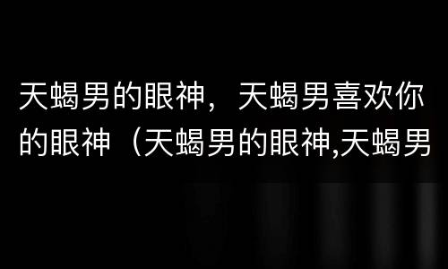 天蝎男的眼神，天蝎男喜欢你的眼神（天蝎男的眼神,天蝎男喜欢你的眼神吗）