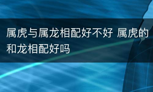 属虎与属龙相配好不好 属虎的和龙相配好吗