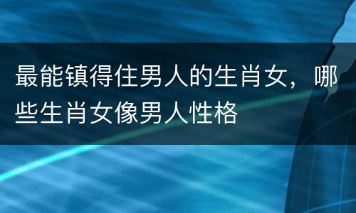 最能镇得住男人的生肖女，哪些生肖女像男人性格