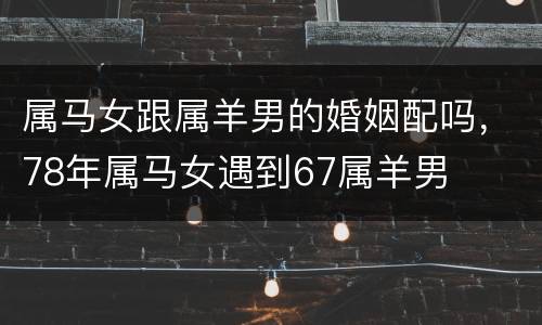 属马女跟属羊男的婚姻配吗，78年属马女遇到67属羊男