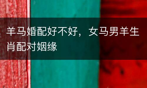 羊马婚配好不好，女马男羊生肖配对姻缘