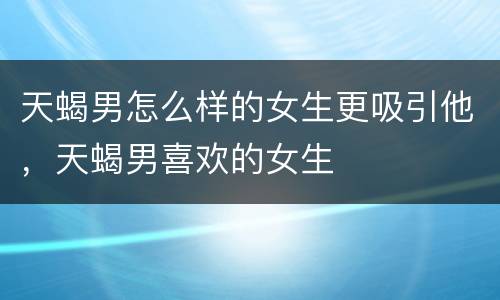 天蝎男怎么样的女生更吸引他，天蝎男喜欢的女生