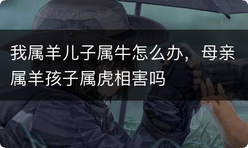 我属羊儿子属牛怎么办，母亲属羊孩子属虎相害吗
