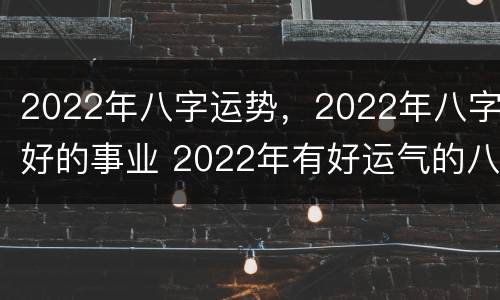 2022年八字运势，2022年八字好的事业 2022年有好运气的八字