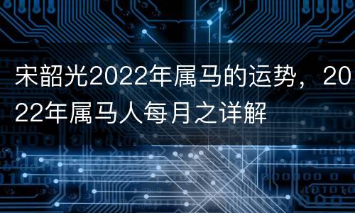宋韶光2022年属马的运势，2022年属马人每月之详解