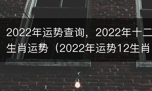2022年运势查询，2022年十二生肖运势（2022年运势12生肖运势卜易居）