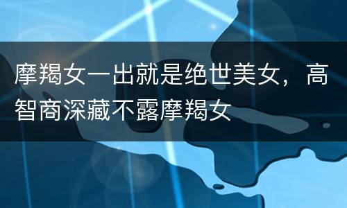 摩羯女一出就是绝世美女，高智商深藏不露摩羯女