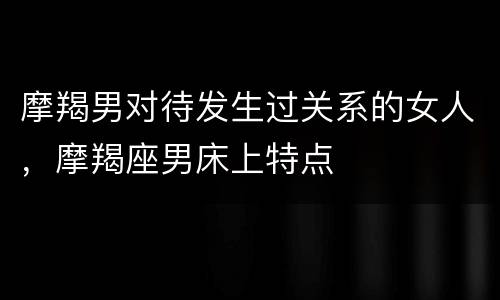 摩羯男对待发生过关系的女人，摩羯座男床上特点
