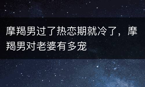 摩羯男过了热恋期就冷了，摩羯男对老婆有多宠