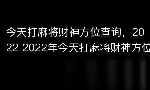 今天打麻将财神方位查询，2022 2022年今天打麻将财神方位查询