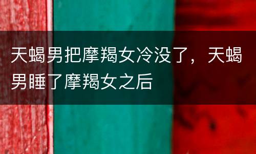 天蝎男把摩羯女冷没了，天蝎男睡了摩羯女之后