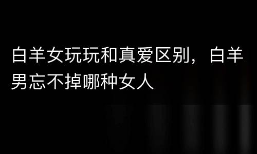 白羊女玩玩和真爱区别，白羊男忘不掉哪种女人