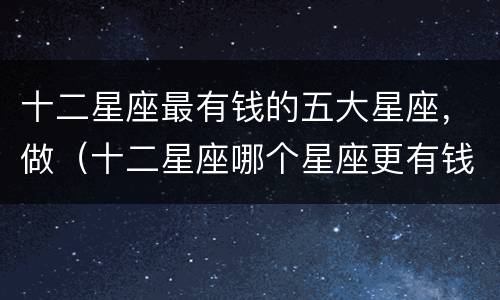 十二星座最有钱的五大星座，做（十二星座哪个星座更有钱）