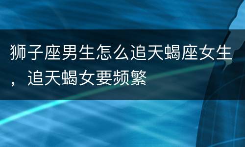 狮子座男生怎么追天蝎座女生，追天蝎女要频繁