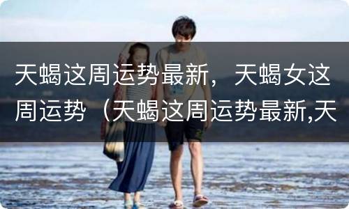 天蝎这周运势最新，天蝎女这周运势（天蝎这周运势最新,天蝎女这周运势怎么样）