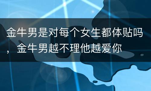 金牛男是对每个女生都体贴吗，金牛男越不理他越爱你