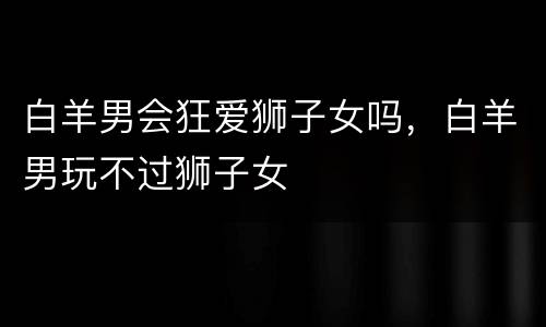 白羊男会狂爱狮子女吗，白羊男玩不过狮子女