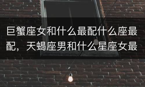巨蟹座女和什么最配什么座最配，天蝎座男和什么星座女最配