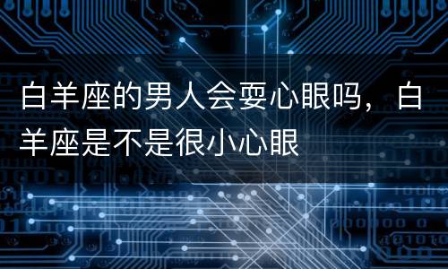 白羊座的男人会耍心眼吗，白羊座是不是很小心眼