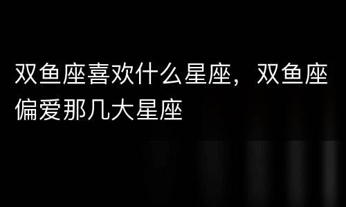 双鱼座喜欢什么星座，双鱼座偏爱那几大星座