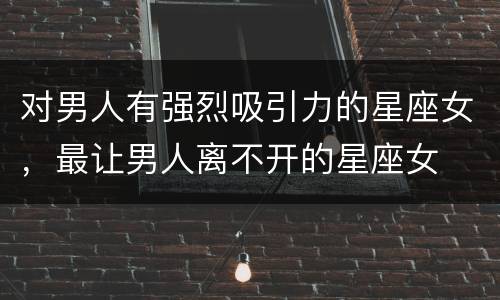 对男人有强烈吸引力的星座女，最让男人离不开的星座女