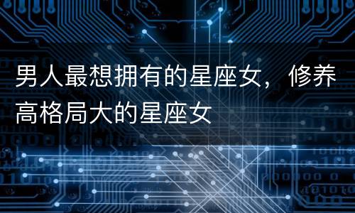 男人最想拥有的星座女，修养高格局大的星座女