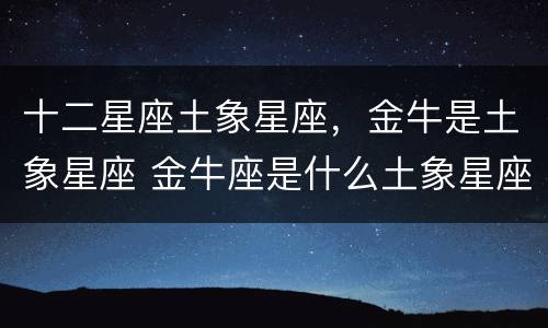 十二星座土象星座，金牛是土象星座 金牛座是什么土象星座