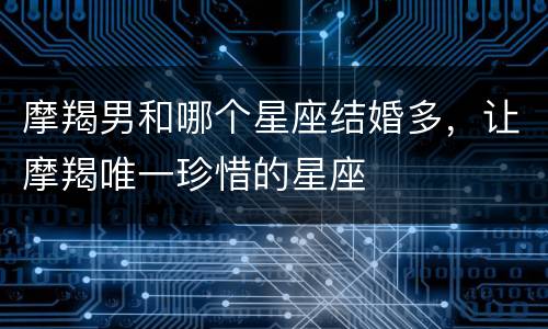 摩羯男和哪个星座结婚多，让摩羯唯一珍惜的星座
