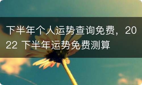 下半年个人运势查询免费，2022 下半年运势免费测算